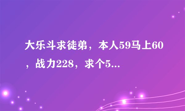 大乐斗求徒弟，本人59马上60，战力228，求个55以上的徒弟，帮刷邀请qq386041994加请备注