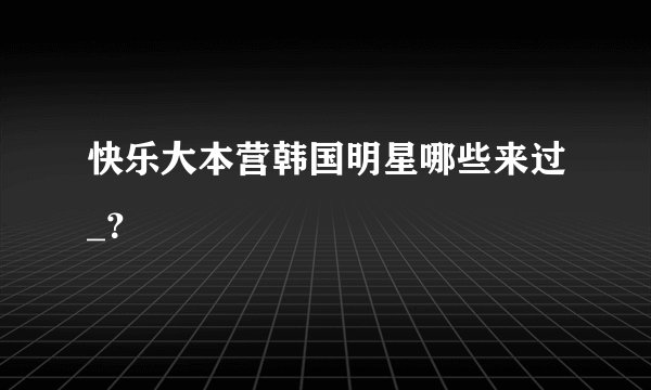快乐大本营韩国明星哪些来过_？