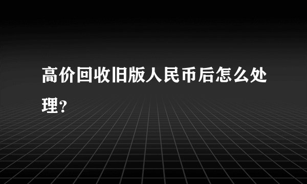 高价回收旧版人民币后怎么处理？