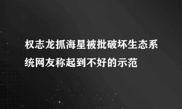 权志龙抓海星被批破坏生态系统网友称起到不好的示范