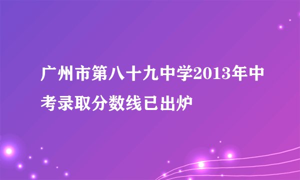 广州市第八十九中学2013年中考录取分数线已出炉