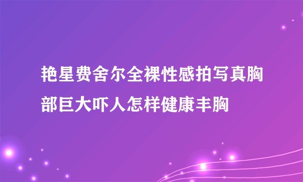 艳星费舍尔全裸性感拍写真胸部巨大吓人怎样健康丰胸