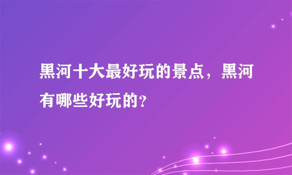 黑河十大最好玩的景点，黑河有哪些好玩的？
