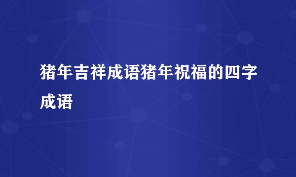 猪年吉祥成语猪年祝福的四字成语
