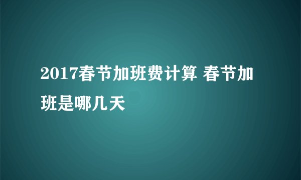 2017春节加班费计算 春节加班是哪几天