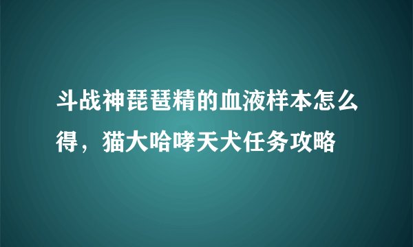 斗战神琵琶精的血液样本怎么得,猫大哈哮天犬任务攻略