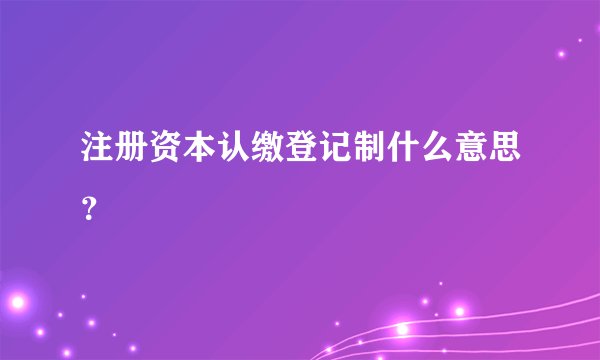 注册资本认缴登记制什么意思？