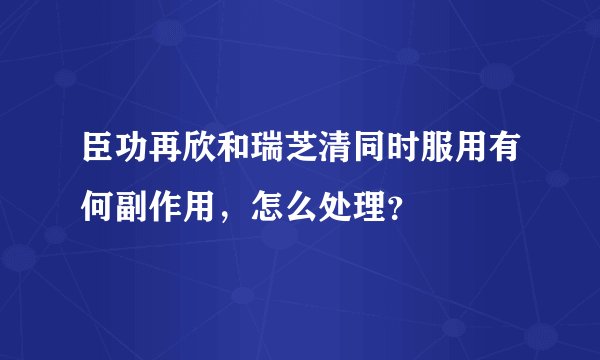 臣功再欣和瑞芝清同时服用有何副作用，怎么处理？