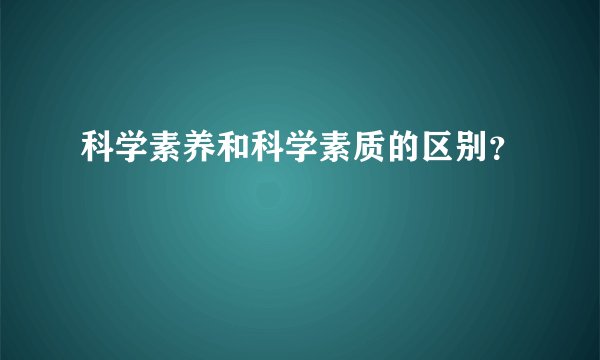 科学素养和科学素质的区别？