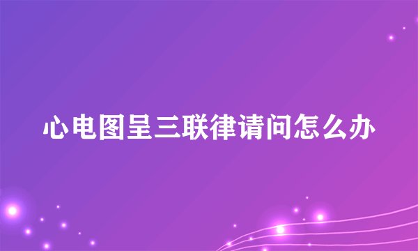 心电图呈三联律请问怎么办