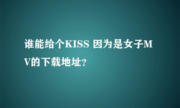 谁能给个KISS 因为是女子MV的下载地址？