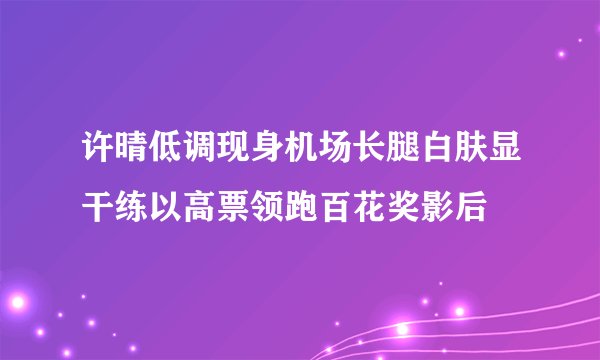 许晴低调现身机场长腿白肤显干练以高票领跑百花奖影后