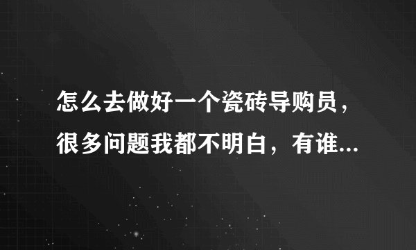 怎么去做好一个瓷砖导购员，很多问题我都不明白，有谁能帮我吗？