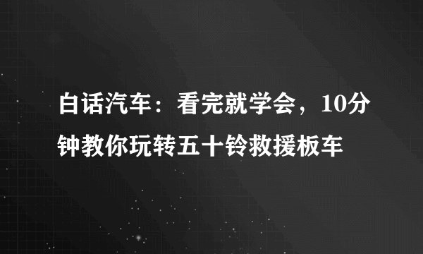 白话汽车:看完就学会,10分钟教你玩转五十铃救援板车