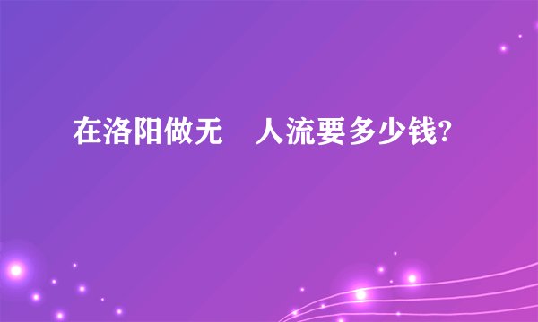 在洛阳做无庝人流要多少钱?