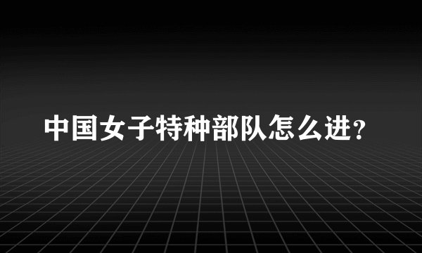 中国女子特种部队怎么进？