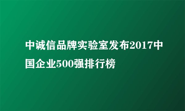 中诚信品牌实验室发布2017中国企业500强排行榜
