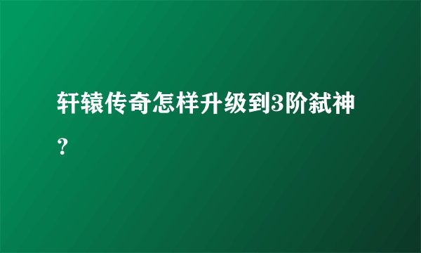 轩辕传奇怎样升级到3阶弑神？