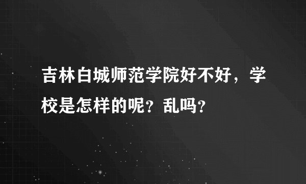 吉林白城师范学院好不好,学校是怎样的呢?乱吗?
