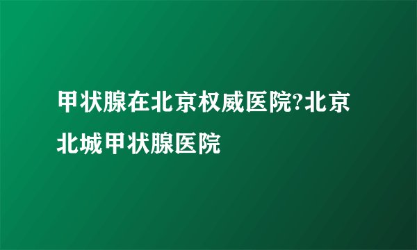 甲状腺在北京权威医院?北京北城甲状腺医院