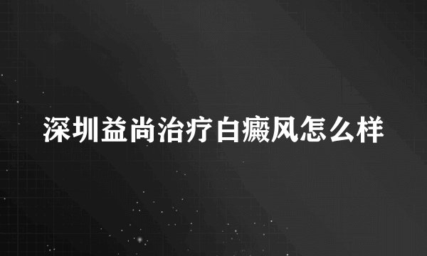 深圳益尚治疗白癜风怎么样