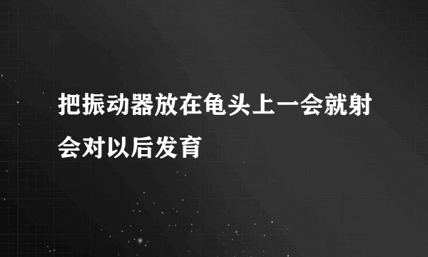 把振动器放在龟头上一会就射会对以后发育