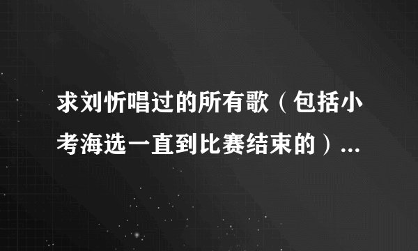 求刘忻唱过的所有歌（包括小考海选一直到比赛结束的）非常感谢！
