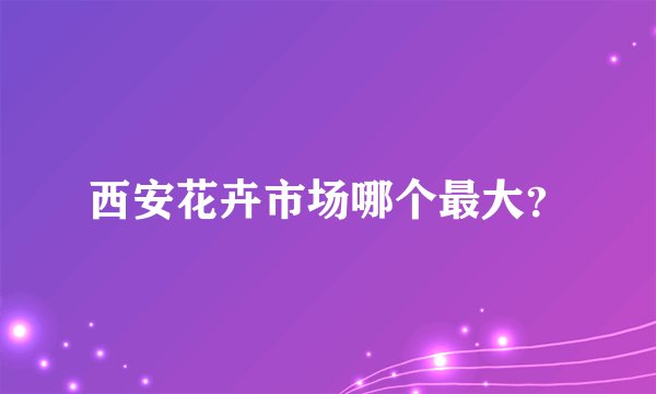 西安花卉市场哪个最大？