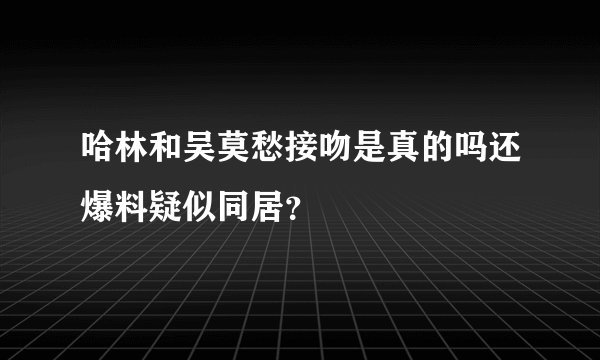 哈林和吴莫愁接吻是真的吗还爆料疑似同居？