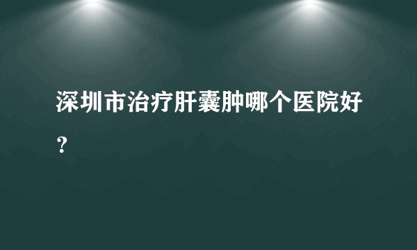 深圳市治疗肝囊肿哪个医院好？