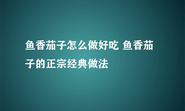 鱼香茄子怎么做好吃 鱼香茄子的正宗经典做法