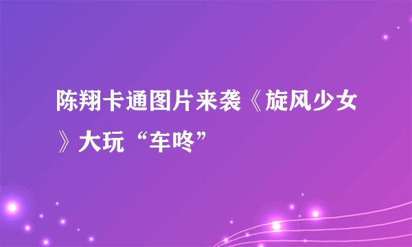 陈翔卡通图片来袭《旋风少女》大玩“车咚”
