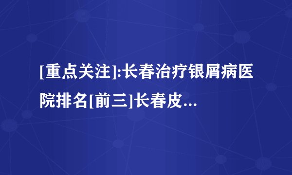 [重点关注]:长春治疗银屑病医院排名[前三]长春皮肤病医院「排名详情」