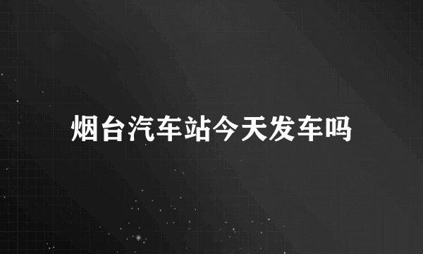 烟台汽车站今天发车吗