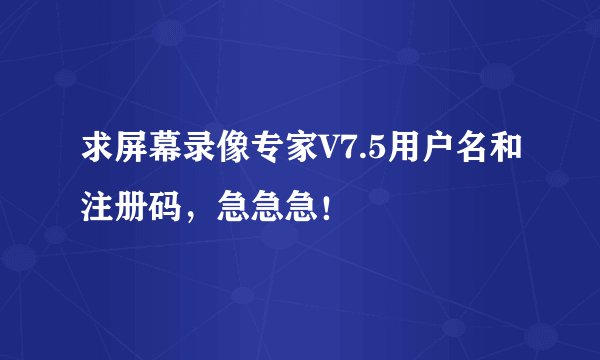 求屏幕录像专家V7.5用户名和注册码，急急急！