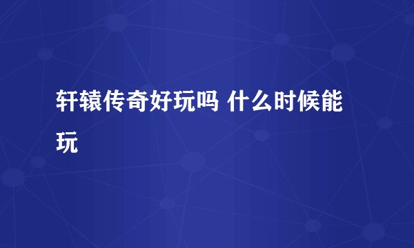 轩辕传奇好玩吗 什么时候能玩