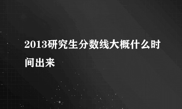 2013研究生分数线大概什么时间出来