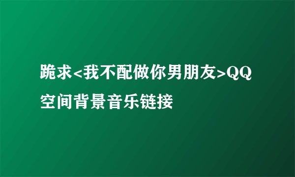 跪求<我不配做你男朋友>QQ空间背景音乐链接