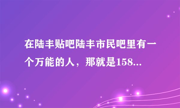 在陆丰贴吧陆丰市民吧里有一个万能的人，那就是158，有人叫158姐姐有人叫158哥哥，我想问下这位