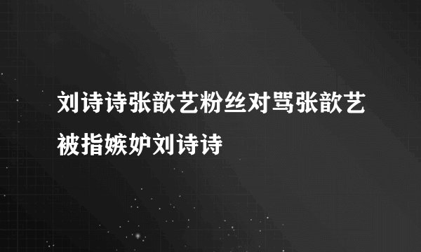 刘诗诗张歆艺粉丝对骂张歆艺被指嫉妒刘诗诗