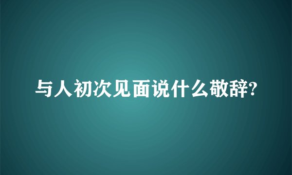 与人初次见面说什么敬辞?