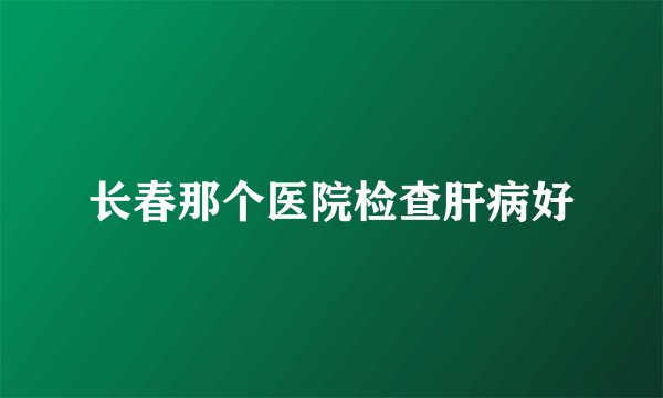长春那个医院检查肝病好