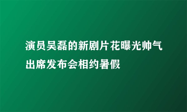 演员吴磊的新剧片花曝光帅气出席发布会相约暑假