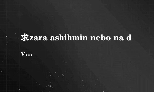 求zara ashihmin nebo na dvoih(两个人的甜蜜) 的歌词(最好是中文的)