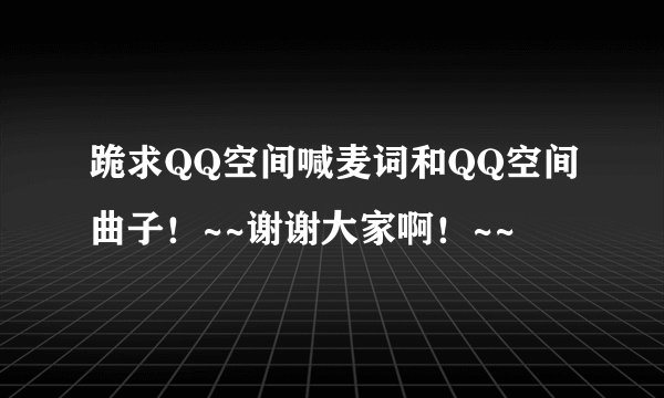 跪求QQ空间喊麦词和QQ空间曲子！~~谢谢大家啊！~~