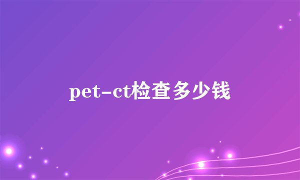 pet-ct检查多少钱