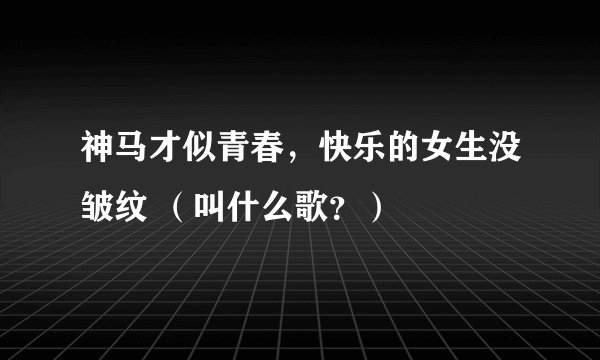 神马才似青春，快乐的女生没皱纹 （叫什么歌？）