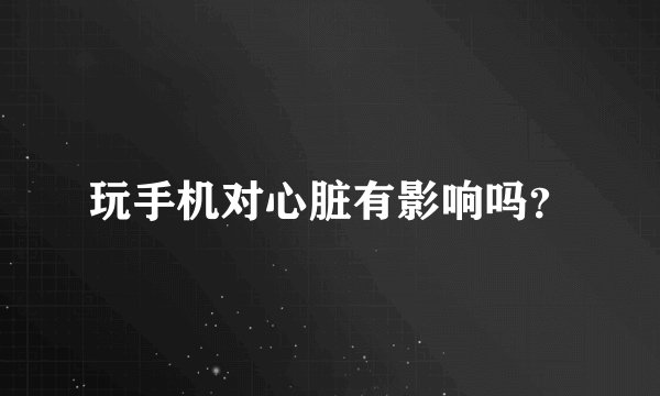 玩手机对心脏有影响吗？