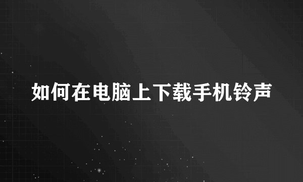 如何在电脑上下载手机铃声