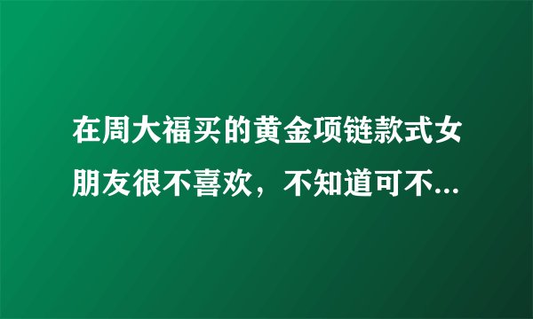 在周大福买的黄金项链款式女朋友很不喜欢，不知道可不可以退换？